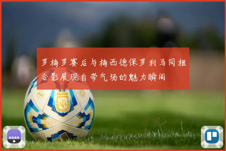 罗梅罗赛后与梅西德保罗利马同框合影展现自带气场的魅力瞬间