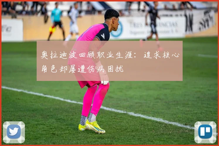 奥拉迪波回顾职业生涯：追求核心角色却屡遭伤病困扰
