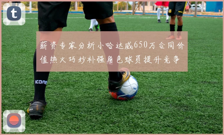 薪资专家分析小哈达威650万合同价值热火巧妙补强角色球员提升竞争力