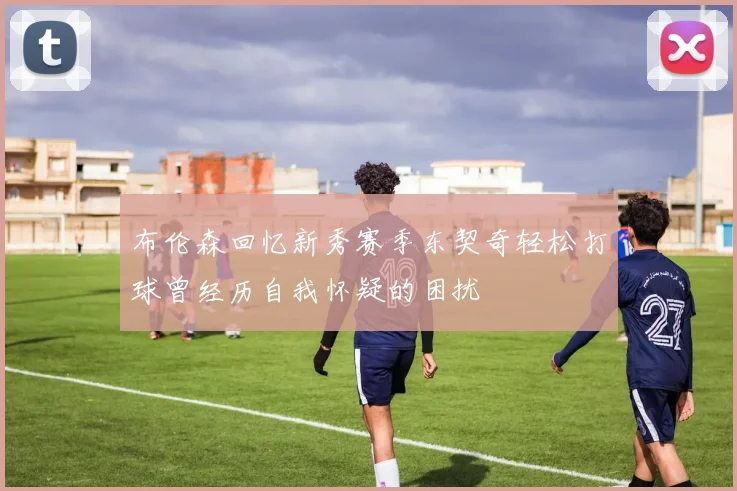 布伦森回忆新秀赛季东契奇轻松打球曾经历自我怀疑的困扰