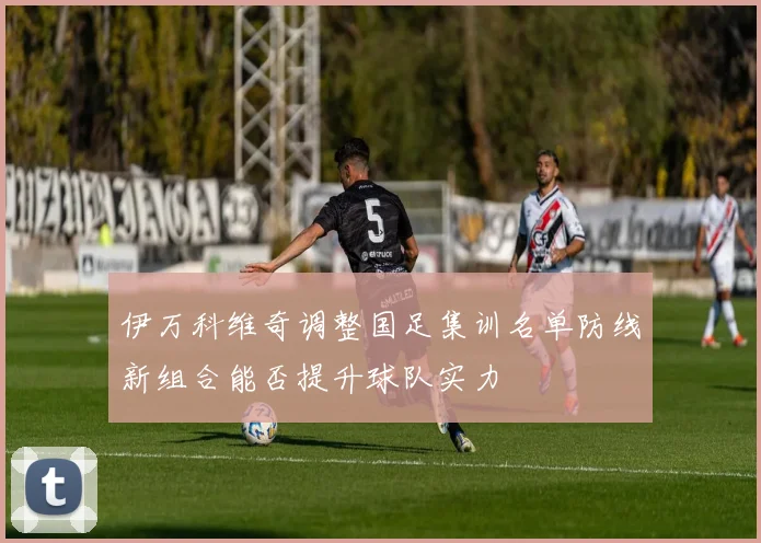 伊万科维奇调整国足集训名单防线新组合能否提升球队实力