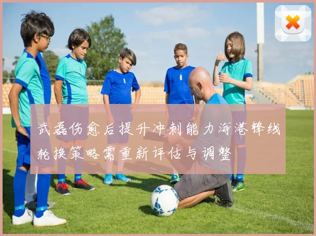 武磊伤愈后提升冲刺能力海港锋线轮换策略需重新评估与调整