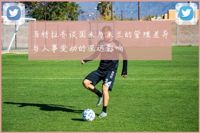 马特拉齐谈国米与米兰的管理差异与人事变动的深远影响