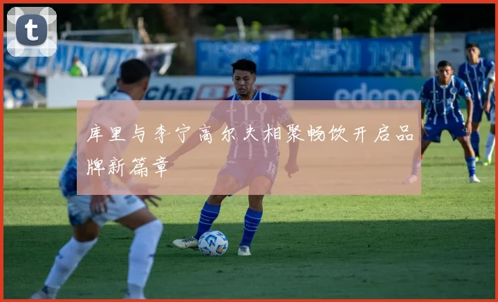 库里与李宁高尔夫相聚畅饮开启品牌新篇章