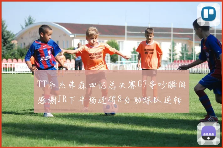 TT和杰弗森回忆总决赛G7争吵瞬间感谢JR下半场连得8分助球队逆转