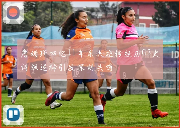詹姆斯回忆11年东决逆转经历G3史诗级逆转引发深刻共鸣