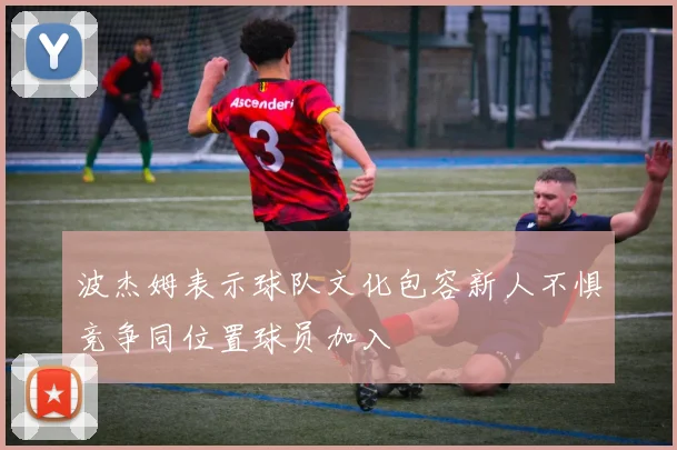 波杰姆表示球队文化包容新人不惧竞争同位置球员加入
