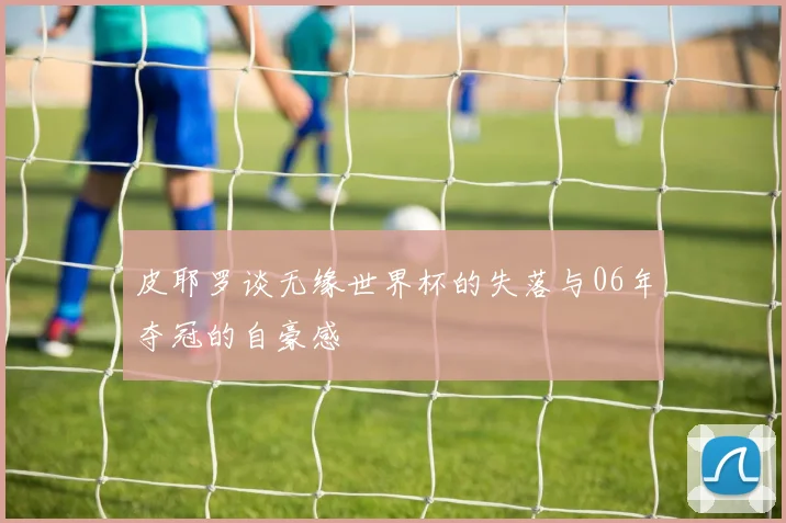 皮耶罗谈无缘世界杯的失落与06年夺冠的自豪感