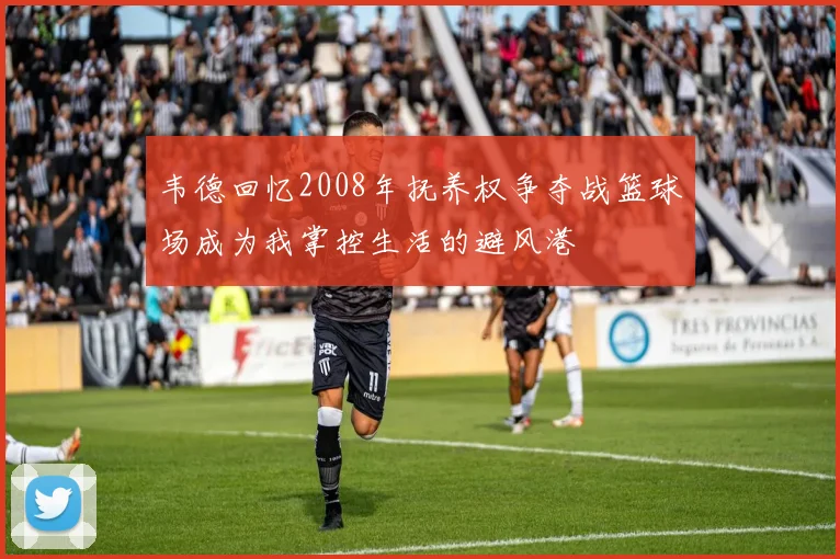 韦德回忆2008年抚养权争夺战篮球场成为我掌控生活的避风港