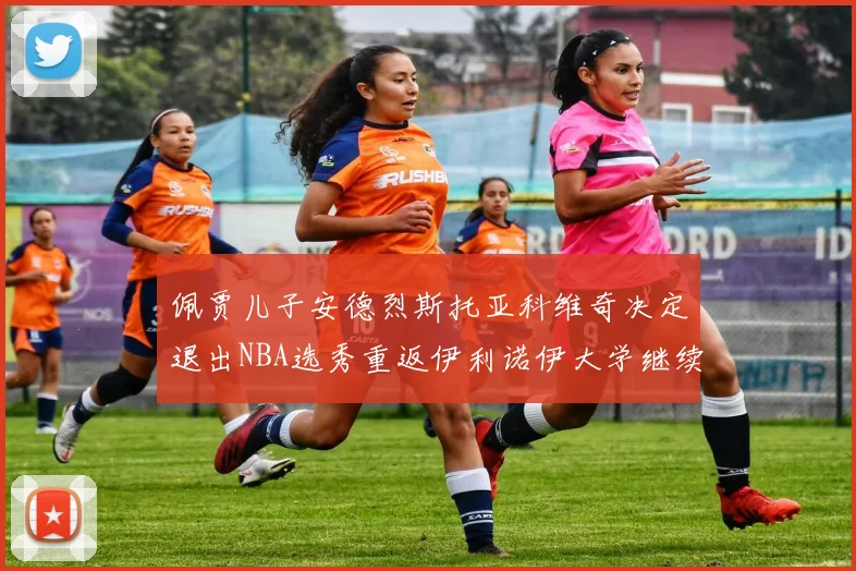 佩贾儿子安德烈斯托亚科维奇决定退出NBA选秀重返伊利诺伊大学继续学业