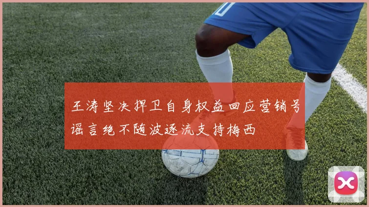 王涛坚决捍卫自身权益回应营销号谣言绝不随波逐流支持梅西