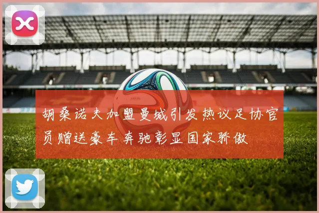 胡桑诺夫加盟曼城引发热议足协官员赠送豪车奔驰彰显国家骄傲
