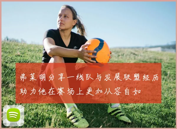 弗莱明分享一线队与发展联盟经历助力他在赛场上更加从容自如