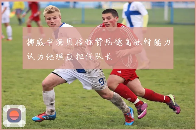挪威中场贝格称赞厄德高独特能力认为他理应担任队长