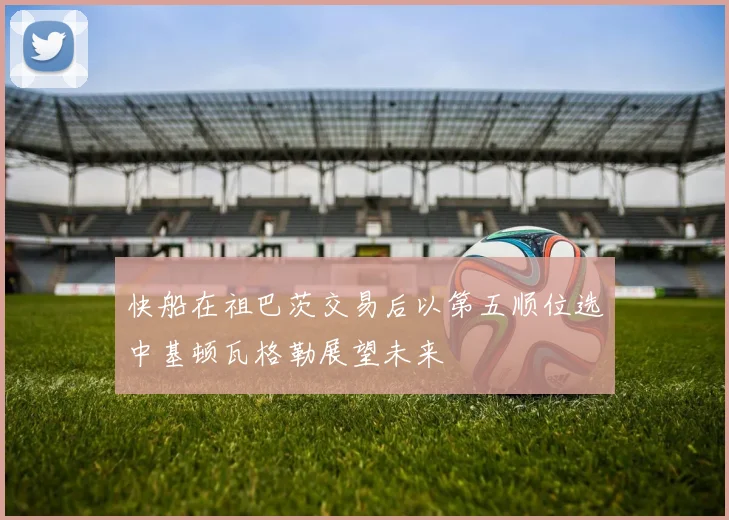 快船在祖巴茨交易后以第五顺位选中基顿瓦格勒展望未来