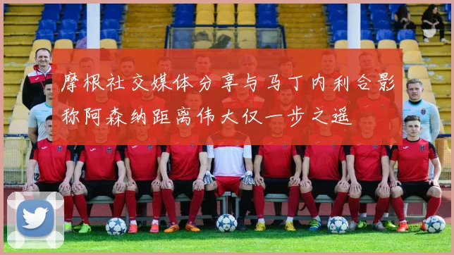 摩根社交媒体分享与马丁内利合影称阿森纳距离伟大仅一步之遥