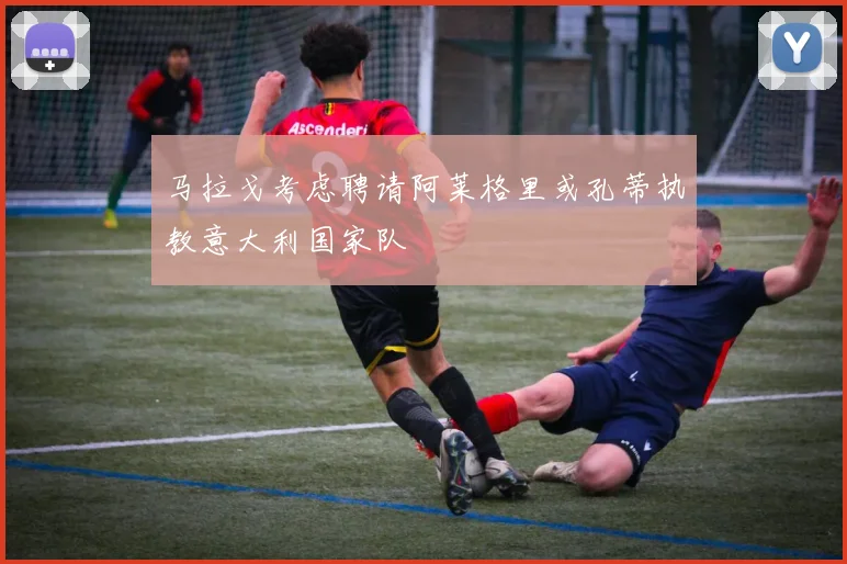 马拉戈考虑聘请阿莱格里或孔蒂执教意大利国家队